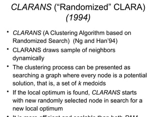 CLARANS (“Randomized” CLARA)
(1994)
• CLARANS (A Clustering Algorithm based on
Randomized Search) (Ng and Han’94)
• CLARANS draws sample of neighbors
dynamically
• The clustering process can be presented as
searching a graph where every node is a potential
solution, that is, a set of k medoids
• If the local optimum is found, CLARANS starts
with new randomly selected node in search for a
new local optimum
 