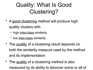 Quality: What Is Good
Clustering?
• A good clustering method will produce high
quality clusters with
– high intra-class similarity
– low inter-class similarity
• The quality of a clustering result depends on
both the similarity measure used by the method
and its implementation
• The quality of a clustering method is also
measured by its ability to discover some or all of
 