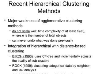 Recent Hierarchical Clustering
Methods
• Major weakness of agglomerative clustering
methods
– do not scale well: time complexity of at least O(n2
),
where n is the number of total objects
– can never undo what was done previously
• Integration of hierarchical with distance-based
clustering
– BIRCH (1996): uses CF-tree and incrementally adjusts
the quality of sub-clusters
– ROCK (1999): clustering categorical data by neighbor
and link analysis
 