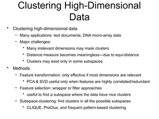 Clustering High-Dimensional
Data
• Clustering high-dimensional data
– Many applications: text documents, DNA micro-array data
– Major challenges:
• Many irrelevant dimensions may mask clusters
• Distance measure becomes meaningless—due to equi-distance
• Clusters may exist only in some subspaces
• Methods
– Feature transformation: only effective if most dimensions are relevant
• PCA & SVD useful only when features are highly correlated/redundant
– Feature selection: wrapper or filter approaches
• useful to find a subspace where the data have nice clusters
– Subspace-clustering: find clusters in all the possible subspaces
• CLIQUE, ProClus, and frequent pattern-based clustering
 