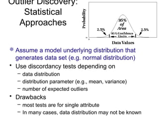 Outlier Discovery:
Statistical
Approaches
 Assume a model underlying distribution that
generates data set (e.g. normal distribution)
• Use discordancy tests depending on
– data distribution
– distribution parameter (e.g., mean, variance)
– number of expected outliers
• Drawbacks
– most tests are for single attribute
– In many cases, data distribution may not be known
 
