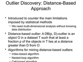Outlier Discovery: Distance-Based
Approach
• Introduced to counter the main limitations
imposed by statistical methods
– We need multi-dimensional analysis without knowing
data distribution
• Distance-based outlier: A DB(p, D)-outlier is an
object O in a dataset T such that at least a
fraction p of the objects in T lies at a distance
greater than D from O
• Algorithms for mining distance-based outliers
– Index-based algorithm
– Nested-loop algorithm
 