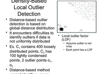 Density-Based
Local Outlier
Detection
• Distance-based outlier
detection is based on
global distance distribution
• It encounters difficulties to
identify outliers if data is
not uniformly distributed
• Ex. C1 contains 400 loosely
distributed points, C2 has
100 tightly condensed
points, 2 outlier points o1,
o2
• Distance-based method
• Local outlier factor
(LOF)
– Assume outlier is not
crisp
– Each point has a LOF
 