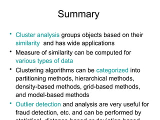 Summary
• Cluster analysis groups objects based on their
similarity and has wide applications
• Measure of similarity can be computed for
various types of data
• Clustering algorithms can be categorized into
partitioning methods, hierarchical methods,
density-based methods, grid-based methods,
and model-based methods
• Outlier detection and analysis are very useful for
fraud detection, etc. and can be performed by
 