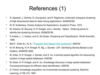 References (1)
• R. Agrawal, J. Gehrke, D. Gunopulos, and P. Raghavan. Automatic subspace clustering
of high dimensional data for data mining applications. SIGMOD'98
• M. R. Anderberg. Cluster Analysis for Applications. Academic Press, 1973.
• M. Ankerst, M. Breunig, H.-P. Kriegel, and J. Sander. Optics: Ordering points to
identify the clustering structure, SIGMOD’99.
• P. Arabie, L. J. Hubert, and G. De Soete. Clustering and Classification. World Scientific,
1996
• Beil F., Ester M., Xu X.: "Frequent Term-Based Text Clustering", KDD'02
• M. M. Breunig, H.-P. Kriegel, R. Ng, J. Sander. LOF: Identifying Density-Based Local
Outliers. SIGMOD 2000.
• M. Ester, H.-P. Kriegel, J. Sander, and X. Xu. A density-based algorithm for discovering
clusters in large spatial databases. KDD'96.
• M. Ester, H.-P. Kriegel, and X. Xu. Knowledge discovery in large spatial databases:
Focusing techniques for efficient class identification. SSD'95.
• D. Fisher. Knowledge acquisition via incremental conceptual clustering. Machine
Learning, 2:139-172, 1987.
 