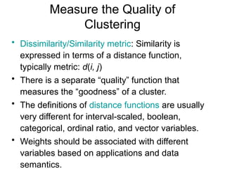 Measure the Quality of
Clustering
• Dissimilarity/Similarity metric: Similarity is
expressed in terms of a distance function,
typically metric: d(i, j)
• There is a separate “quality” function that
measures the “goodness” of a cluster.
• The definitions of distance functions are usually
very different for interval-scaled, boolean,
categorical, ordinal ratio, and vector variables.
• Weights should be associated with different
variables based on applications and data
semantics.
 