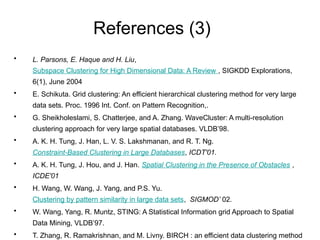 References (3)
• L. Parsons, E. Haque and H. Liu,
Subspace Clustering for High Dimensional Data: A Review , SIGKDD Explorations,
6(1), June 2004
• E. Schikuta. Grid clustering: An efficient hierarchical clustering method for very large
data sets. Proc. 1996 Int. Conf. on Pattern Recognition,.
• G. Sheikholeslami, S. Chatterjee, and A. Zhang. WaveCluster: A multi-resolution
clustering approach for very large spatial databases. VLDB’98.
• A. K. H. Tung, J. Han, L. V. S. Lakshmanan, and R. T. Ng.
Constraint-Based Clustering in Large Databases, ICDT'01.
• A. K. H. Tung, J. Hou, and J. Han. Spatial Clustering in the Presence of Obstacles ,
ICDE'01
• H. Wang, W. Wang, J. Yang, and P.S. Yu.
Clustering by pattern similarity in large data sets, SIGMOD’ 02.
• W. Wang, Yang, R. Muntz, STING: A Statistical Information grid Approach to Spatial
Data Mining, VLDB’97.
• T. Zhang, R. Ramakrishnan, and M. Livny. BIRCH : an efficient data clustering method
 