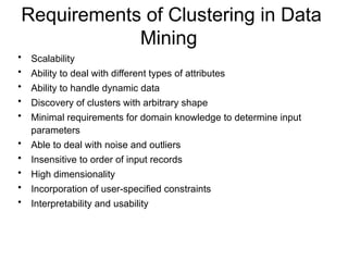 Requirements of Clustering in Data
Mining
• Scalability
• Ability to deal with different types of attributes
• Ability to handle dynamic data
• Discovery of clusters with arbitrary shape
• Minimal requirements for domain knowledge to determine input
parameters
• Able to deal with noise and outliers
• Insensitive to order of input records
• High dimensionality
• Incorporation of user-specified constraints
• Interpretability and usability
 