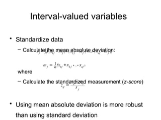 Interval-valued variables
• Standardize data
– Calculate the mean absolute deviation:
where
– Calculate the standardized measurement (z-score)
• Using mean absolute deviation is more robust
than using standard deviation
.
)
...
2
1
1
nf
f
f
f
x
x
(x
n
m 



|)
|
...
|
|
|
(|
1
2
1 f
nf
f
f
f
f
f
m
x
m
x
m
x
n
s 






f
f
if
if s
m
x
z


 