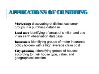 APPLICATIONS OFCLUSTERINGAPPLICATIONS OFCLUSTERING
Marketing:Marketing: discovering of distinct customer
groups in a purchase database
Land use:Land use: identifying of areas of similar land use
in an earth observation database
Insurance:Insurance: identifying groups of motor insurance
policy holders with a high average claim cost
City-planning:City-planning: identifying groups of houses
according to their house type, value, and
geographical location
 