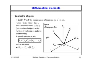 Mathematical elements


    Geometric objects
      • Let X= Rn x Rp the vector space of matrices n x p:             ( xir ) in,,rp 1
                                                                                    =

      where i is row index: 1 ≤ i ≤ n
      and r is column index: 1 ≤ r ≤ p
      (n is number of objects and p
      number of variables or features
      or attributes).
      A generic element of X is

             xi = ( xiq ) q =1 = ( xi1 , K , xip )
                          p
             v

      and so we denot
      x=   {x1 ,K , xn } = {xi }in=1 .
            r       r       r




01/10/2008                          Raffaele Capaldo - Francesco Collovà                  10
 