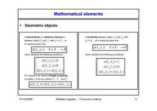 Mathematical elements

    Geometric objects

   A dissimilarity ( or distance measure )                     A similarity between object   xi and y j with
                                                                                             r      r
                    r      r
   between object   xi and y j with i,j =1,2,…,n               i,j =1,2,…,n is matrix-function n*n
   is matrix-function n*n
                                                                       s ( xi , y j ) : X × X        →R
                                                                           r r
           d ( xi , y j ) : X × X            →R
               r r

   which satisfied the following conditions:                   which satisfied the following conditions:

                   d ( xi , x j ) = 0
                        r r
                                                                                 s ( xi , x j ) = 1
                                                                                      r r
                                                                          
               d ( xi , y j ) ≥ 0
                        r r
                                                                                s( xi , y j ) ≥ 0
                                                                                     r r
              d ( x , y ) = d ( y , x )
                   r r              r r
                                                                           s ( x , y ) = s ( y , x )
               i j
                                                                                r r              r r
                                     i  j
                                                                            i j                   i j
   For distance we require triangle inequality
                                     r r            r
   to satisfy, i.e.for any objects   xi , y j , and z k
        d ( xi , zk ) ≤ d ( xi , y j ) + d ( y j , zk )
            r r             r r              r r




01/10/2008                              Raffaele Capaldo - Francesco Collovà                                   11
 