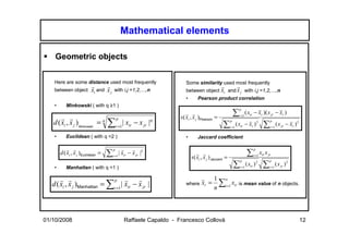 Mathematical elements

    Geometric objects

    Here are some distance used most frequently                        Some similarity used most frequently
                          r      r                                                           r            r
    between object        xi and x j    with i,j =1,2,…,n              between object        xi      and x j with i,j =1,2,…,n
                                                                       •       Pearson product correlation
    •      Minkowski ( with q ≥1 )
                                                                                                              p
                                                                                                          ∑          ( xir − xr )( x jr − xr )
                                                                    s( xi , x j )Pearson =                    r =1
                                                                       r r
                                            p
   d ( xi , x j ) Minkowski = q     ∑            | xir − x jr |q
       r r                                                                                            p                                p
                                            r =1                                               ∑     r =1
                                                                                                          ( xir − xr ) 2           ∑   r =1
                                                                                                                                              ( x jr − xr ) 2

    •      Euclidean ( with q =2 )                                     •       Jaccard coefficient

                                        p                                                                                 p
        d ( xi , x j )Euclidean =   ∑        | xir − x jr |2                                                          ∑          x x jr
            r r                                r r
                                        r =1
                                                                           s( xi , x j ) Jaccard =                        r =1 ir
                                                                              r r
                                                                                                              p                       p

    •      Manhattan ( with q =1 )                                                                        ∑   r =1
                                                                                                                     ( xir ) 2    ∑   r =1
                                                                                                                                             ( x jr ) 2

                                                                                         1 n
       r r                    p
   d ( xi , x j )Manhattan = ∑r =1 | xir − x jr |
                                     r r                               where     xr =     ∑ xir is mean value of n objects.
                                                                                         n i =1



01/10/2008                                      Raffaele Capaldo - Francesco Collovà                                                                            12
 