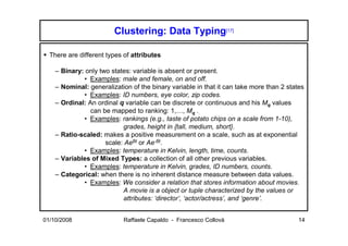 Clustering: Data Typing[17]

  There are different types of attributes

    – Binary: only two states: variable is absent or present.
             • Examples: male and female, on and off.
    – Nominal: generalization of the binary variable in that it can take more than 2 states
             • Examples: ID numbers, eye color, zip codes.
    – Ordinal: An ordinal q variable can be discrete or continuous and his Mq values
                can be mapped to ranking: 1,…, Mq ..
             • Examples: rankings (e.g., taste of potato chips on a scale from 1-10),
                           grades, height in {tall, medium, short}.
    – Ratio-scaled: makes a positive measurement on a scale, such as at exponential
                     scale: AeBt or Ae-Bt.
             • Examples: temperature in Kelvin, length, time, counts.
    – Variables of Mixed Types: a collection of all other previous variables.
             • Examples: temperature in Kelvin, grades, ID numbers, counts.
    – Categorical: when there is no inherent distance measure between data values.
             • Examples: We consider a relation that stores information about movies.
                           A movie is a object or tuple characterized by the values or
                           attributes: ‘director’, ‘actor/actress’, and ‘genre’.


01/10/2008                 Raffaele Capaldo - Francesco Collovà                          14
 