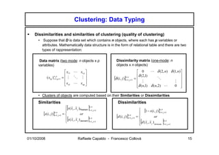 Clustering: Data Typing

    Dissimilarities and similarities of clustering (quality of clustering)
      • Suppose that D is data set which contains n objects, where each has p variables or
        attributes. Mathematically data structure is in the form of relational table and there are two
        types of rappresentation:

       Data matrix (two mode: n objects x p                           Dissimilarity matrix (one-mode: n
      variables)                                                      objects x n objects)
                                  x11 L x1 p                                                 0      L δ (2, n) δ (1, n)
                                                                                            δ (2,1)                    
             ( xiq )in=,1,q =1 =  M O M 
                        p
                                                                    [δ (i, j )]in=,1, j =1
                                                                                   n
                                                                                             =              O            
                                  xn1 L xnp                                                    M                   M 
                                                                                            δ (n,1) δ ( n,2) L    0 
                                                                                                                         

      • Clusters of objects are computed based on their Similarities or Dissimilarities
      Similarities                                                      Dissimilarities

                                
                                 [   r r
                                                        ]
                                 s( xi , x j )Pearson n ,n
                                                       i =1, j =1                              [1 − s (i, j )]n ,n
         [s(i, j )]i =1, j =1 = 
                   n ,n
                                               or                                                              i =1, j =1

                                                                      [d (i, j )]i =1, j =1 = 
                                                                                 n,n


                                
                                  [
                                 s( x , x )
                                     r r
                                      i                 ]
                                                       n ,n
                                            j Jaccard i =1, j =1
                                                                                                 [
                                                                                               d (x , x )
                                                                                                   r r
                                                                                                          or
                                                                                                                     ]n,n
                                                                                                   i   j Minkowski i =1, j =1




01/10/2008                                   Raffaele Capaldo - Francesco Collovà                                                15
 