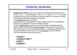 Clustering: Introduction

      Partitioning methods constructs a partition of a database D of n objects into a
      set K ={C1, C2,…, Ck} of k clusters Cr, with r =1, 2, …k and 1 ≤ k ≤ n , to minimize
      a similarity function, such as distance, so that the objects in a cluster are ‘similar’,
      but the objects of different clusters are ‘dissimilar’.
      The general method works as follow:
      given k clusters, an initial partition is made; n objects are than moved between
      partitions in an attempt to improve a similarity function.
      To find a global optimum solution we need to consider all possible partitions,
      whose numbers coincide with Stirling’s number of the second kind S(n,k) [16].
      With increasing n this soon becomes impossible, so partitioning algorithms don’t
      consider all partitions and may only find a local optima: heuristic methods.
      The most important heuristic methods are:

        • k-means [2],
        • k-medoids or PAM [3],
        • CLARA [4],
        • CLARANS [5].


01/10/2008                   Raffaele Capaldo - Francesco Collovà                            16
 
