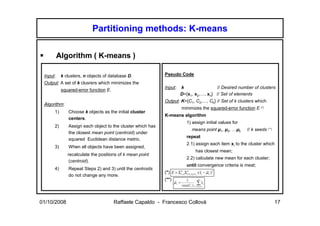 Partitioning methods: K-means

          Algorithm ( K-means )

 Input:    k clusters, n objects of database D.             Pseudo Code
 Output: A set of k clusrers which minimizes the
                                                            Input:      k                // Desired number of clusters
           squared-error function E.
                                                                        D={x1, x2,…, xn} // Set of elements
                                                            Output: K={C1, C2,…, Ck} // Set of k clusters which
 Algorithm:
                                                                          minimizes the squared-error function E (*)
      1)      Choose k objects as the initial cluster
                                                            K-means algorithm
              centers.
                                                                              1) assign initial values for
      2)      Assign each object to the cluster which has
                                                                                    means point µ1, µ2, …µk   // k seeds (**)
              the closest mean point (centroid) under
                                                                              repeat
              squared Euclidean distance metric.
                                                                              2.1) assign each item xi to the cluster which
      3)      When all objects have been assigned,
                                                                                        has closest mean;
              recalculate the positions of k mean point
                                                                              2.2) calculate new mean for each cluster;
               (centroid).
                                                                              until convergence criteria is meat;
      4)      Repeat Steps 2) and 3) until the centroids
                                                            (*) E = Σ k=1Σ in=1, x ∈C ( xi − µ r ) 2
                                                                                            r      r
                                                                                 r
                                                                      r
              do not change any more.                                               i   r


                                                            (**)              1           n
                                                                   µr =                 ∑Cxi
                                                                    r                         r
                                                                          size(Cr ) i =1, xi ∈ r
                                                                                          r




01/10/2008                             Raffaele Capaldo - Francesco Collovà                                                     17
 