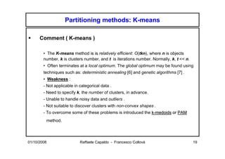 Partitioning methods: K-means

      Comment ( K-means )

        • The K-means method is is relatively efficient: O(tkn), where n is objects
        number, k is clusters number, and t is iterations number. Normally, k, t << n.
        • Often terminates at a local optimum. The global optimum may be found using
        techniques such as: deterministic annealing [6] and genetic algorithms [7] .
        • Weakness :
        - Not applicable in categorical data .
        - Need to specify k, the number of clusters, in advance.
        - Unable to handle noisy data and outliers .
        - Not suitable to discover clusters with non-convex shapes .
        - To overcome some of these problems is introduced the k-medoids or PAM
         method.




01/10/2008                  Raffaele Capaldo - Francesco Collovà                         19
 