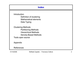 Index

     Introduction
             Definition of clustering
             Mathematical elements
             Data Typing

     Clustering Methods
             Partitioning Methods
             Hierarchical Methods
             Density-Based Methods
     Tools open source

     Appendix

     References
01/10/2008             Raffaele Capaldo - Francesco Collovà   2
 