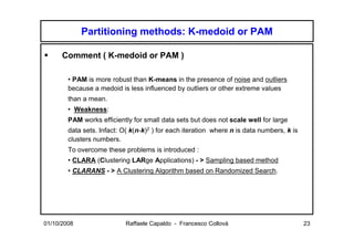 Partitioning methods: K-medoid or PAM

      Comment ( K-medoid or PAM )

        • PAM is more robust than K-means in the presence of noise and outliers
        because a medoid is less influenced by outliers or other extreme values
        than a mean.
        • Weakness:
        PAM works efficiently for small data sets but does not scale well for large
        data sets. Infact: O( k(n-k)2 ) for each iteration where n is data numbers, k is
        clusters numbers.
        To overcome these problems is introduced :
        • CLARA (Clustering LARge Applications) - > Sampling based method
        • CLARANS - > A Clustering Algorithm based on Randomized Search.




01/10/2008                  Raffaele Capaldo - Francesco Collovà                           23
 