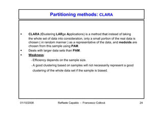 Partitioning methods: CLARA



      CLARA (Clustering LARge Applications) is a method that instead of taking
      the whole set of data into consideration, only a small portion of the real data is
      chosen ( in random manner ) as a representative of the data, and medoids are
      chosen from this sample using PAM.
      Deals with larger data sets than PAM.
      Weakness:
        - Efficiency   depends on the sample size.
        -A   good clustering based on samples will not necessarily represent a good
         clustering of the whole data set if the sample is biased.




01/10/2008                    Raffaele Capaldo - Francesco Collovà                         24
 