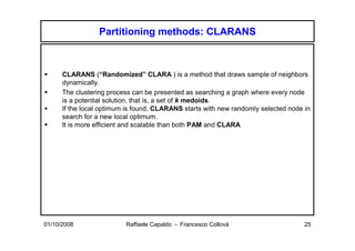 Partitioning methods: CLARANS



      CLARANS (“Randomized” CLARA ) is a method that draws sample of neighbors
      dynamically.
      The clustering process can be presented as searching a graph where every node
      is a potential solution, that is, a set of k medoids.
      If the local optimum is found, CLARANS starts with new randomly selected node in
      search for a new local optimum.
      It is more efficient and scalable than both PAM and CLARA




01/10/2008                Raffaele Capaldo - Francesco Collovà                      25
 