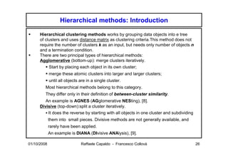 Hierarchical methods: Introduction

      Hierarchical clustering methods works by grouping data objects into e tree
      of clusters and uses distance matrix as clustering criteria.This method does not
      require the number of clusters k as an input, but needs only number of objects n
      and a termination condition.
      There are two principal types of hierarchical methods:
      Agglomerative (bottom-up): merge clusters iteratively.
             Start by placing each object in its own cluster;
             merge these atomic clusters into larger and larger clusters;
             until all objects are in a single cluster.
         Most hierarchical methods belong to this category.
         They differ only in their definition of between-cluster similarity.
         An example is AGNES (AGglomerative NESting), [8].
      Divisive (top-down):split a cluster iteratively.
             It does the reverse by starting with all objects in one cluster and subdividing
             them into small pieces. Divisive methods are not generally available, and
             rarely have been applied.
             An example is DIANA (DIvisive ANAlysis), [9].

01/10/2008                     Raffaele Capaldo - Francesco Collovà                            26
 