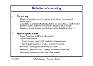 Definition of clustering

         Clustering
             Clustering is the process of grouping a set of objects into classes of
             similar objects.
             A cluster is a collection of data objects that are similar to one another within
             the same cluster and are dissimilar to the objects in other clusters.
             Clustering is regarded as a specific branch of the Data Mining field [1] .


         Typical applications
     •       Image Processing and Pattern Recognition
     •       Spatial Data Analysis
               Create thematic maps in GIS by clustering feature space
               Detect spatial clusters or for other spatial mining tasks
     •       Economic Science (especially market research)
     •       Document classification and clustering on the World Wide Web
     •       Community Scouting and Sociometry data analysis


01/10/2008                    Raffaele Capaldo - Francesco Collovà                              3
 