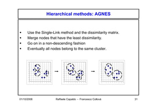 Hierarchical methods: AGNES



      Use the Single-Link method and the dissimilarity matrix.
      Merge nodes that have the least dissimilarity.
      Go on in a non-descending fashion
      Eventually all nodes belong to the same cluster.


      10                                                     10                                                10

      9                                                       9                                                9

      8                                                       8                                                8

      7                                                       7                                                7

      6                                                       6                                                6

      5                                                       5                                                5

      4                                                       4                                                4

      3                                                       3                                                3

      2                                                       2                                                2

      1                                                       1                                                1

      0                                                       0                                                0
           0   1   2   3   4   5   6   7   8   9   10             0   1   2   3   4   5   6   7   8   9   10        0   1   2   3   4   5   6   7   8   9   10




01/10/2008                                              Raffaele Capaldo - Francesco Collovà                                                                     31
 