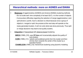Hierarchical methods: more on AGNES and DIANA

      Weakness of agglomerative (AGNES) and divisive (DIANA) clustering methods.
          - Do not scale well: time complexity of at least O(n2); n is the number of objects.
          - It encounters difficulties regarding the selection of merge (agglomerative ) and
           split (divisive ) points. Such a decision is critical because once a group of
           objects is merged or split, the process at the next step will operate on the
           newly generated clusters. It will not undo what was done previously. Thus split
           or merge decisions may lead to low-quality clusters.

•     Integration of hierarchical with distance-based clustering

      - BIRCH (1996), [10]: uses CF-tree and incrementally adjusts the quality of
                           sub-clusters.
      - CURE (1998), [11]: selects well-scattered points from the cluster and then
                           shrinks them towards the center of the cluster by a
                           specified fraction.
      - CHAMELEON (1999), [12]: hierarchical clustering using dynamic modeling.




01/10/2008                    Raffaele Capaldo - Francesco Collovà                          33
 