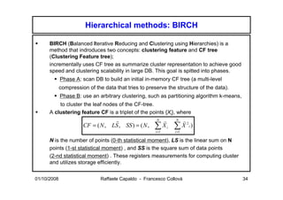 Hierarchical methods: BIRCH

      BIRCH (Balanced Iterative Reducing and Clustering using Hierarchies) is a
      method that indroduces two concepts: clustering feature and CF tree
      (Clustering Feature tree);
      incrementally uses CF tree as summarize cluster representation to achieve good
      speed and clustering scalability in large DB. This goal is spitted into phases.
             Phase A: scan DB to build an initial in-memory CF tree (a multi-level
             compression of the data that tries to preserve the structure of the data).
             Phase B: use an arbitrary clustering, such as partitioning algorithm k-means,
          to cluster the leaf nodes of the CF-tree.
      A clustering feature CF is a triplet of the points {Xi}, where
                                                       N        N
                       CF = ( N , LS , SS ) = ( N ,
                                   r                    r        r2
                                                      ∑ Xi
                                                       i =1
                                                               ∑ X i)
                                                               i =1

      N is the number of points (0-th statistical moment), LS is the linear sum on N
      points (1-st statistical moment) , and SS is the square sum of data points
      (2-nd statistical moment) . These registers measurements for computing cluster
      and utilizes storage efficiently.


01/10/2008                     Raffaele Capaldo - Francesco Collovà                          34
 