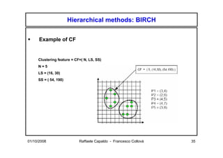 Hierarchical methods: BIRCH


      Example of CF


     Clustering feature = CF=( N, LS, SS)
     N=5
     LS = (16, 30)
     SS = ( 54, 190)




01/10/2008                  Raffaele Capaldo - Francesco Collovà   35
 