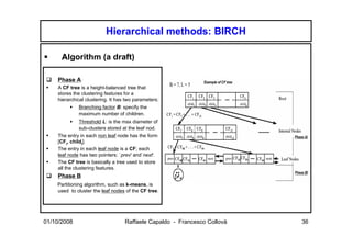 Hierarchical methods: BIRCH

      Algorithm (a draft)

    Phase A
    A CF tree is a height-balanced tree that
    stores the clustering features for a
    hierarchical clustering. It has two parameters:
             Branching factor B: specify the
             maximum number of children.
               Threshold L: is the max diameter of
               sub-clusters stored at the leaf nod.
    The entry in each non leaf node has the form
    [CFi, childi].
    The entry in each leaf node is a CF; each
    leaf node has two pointers: `prev' and`next'.
    The CF tree is basically a tree used to store
    all the clustering features.
    Phase B
    Partitioning algorithm, such as k-means, is
    used to cluster the leaf nodes of the CF tree.




01/10/2008                         Raffaele Capaldo - Francesco Collovà   36
 