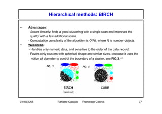 Hierarchical methods: BIRCH

      Advantages:
      - Scales linearly: finds a good clustering with a single scan and improves the
        quality with a few additional scans.
      - Computation complexity of the algorithm is O(N), where N is number-objects.
      Weakness:
      - Handles only numeric data, and sensitive to the order of the data record.
      - Favors only clusters with spherical shape and similar sizes, becouse it uses the
        notion of diameter to control the boundary of a cluster, see FIG.3.[17]




01/10/2008                 Raffaele Capaldo - Francesco Collovà                            37
 