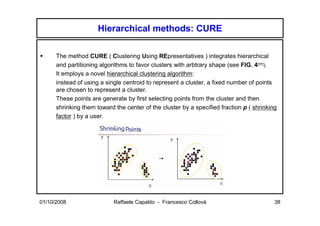 Hierarchical methods: CURE

      The method CURE ( Clustering Using REpresentatives ) integrates hierarchical
      and partitioning algorithms to favor clusters with arbtrary shape (see FIG. 4[17]).
      It employs a novel hierarchical clustering algorithm:
      instead of using a single centroid to represent a cluster, a fixed number of points
      are chosen to represent a cluster.
      These points are generate by first selecting points from the cluster and then
      shrinking them toward the center of the cluster by a specified fraction p ( shrinking
      factor ) by a user.




01/10/2008                  Raffaele Capaldo - Francesco Collovà                          38
 