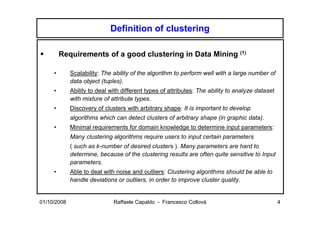 Definition of clustering

         Requirements of a good clustering in Data Mining (1)

     •       Scalability: The ability of the algorithm to perform well with a large number of
             data object (tuples).
     •       Ability to deal with different types of attributes: The ability to analyze dataset
             with mixture of attribute types.
     •       Discovery of clusters with arbitrary shape: It is important to develop
             algorithms which can detect clusters of arbitrary shape (in graphic data).
     •       Minimal requirements for domain knowledge to determine input parameters:
             Many clustering algorithms require users to input certain parameters
             ( such as k-number of desired clusters ). Many parameters are hard to
             determine, because of the clustering results are often quite sensitive to Input
             parameters.
     •       Able to deal with noise and outliers: Clustering algorithms should be able to
             handle deviations or outliers, in order to improve cluster quality.


01/10/2008                    Raffaele Capaldo - Francesco Collovà                                4
 