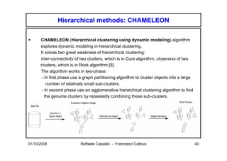 Hierarchical methods: CHAMELEON

      CHAMELEON (Hierarchical clustering using dynamic modeling) algorithm
      explores dynamic modeling in hierarchical clustering.
      It solves two great weakness of hierarchical clustering:
      inter-connectivity of two clusters, which is in Cure algorithm; closeness of two
      clusters, which is in Rock algorithm [9].
      The algorithm works in two-phase:
       - In first phase use a graph partitioning algorithm to cluster objects into a large
          number of relatively small sub-clusters.
       - In second phase use an agglomerative hierarchical clustering algorithm to find
         the genuine clusters by repeatedly combining these sub-clusters.




01/10/2008                  Raffaele Capaldo - Francesco Collovà                             40
 