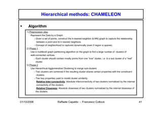 Hierarchical methods: CHAMELEON

      Algorithm
    1) Preprocessin step.
        Represent the Data by a Graph:
           - Given a set of points, construct the k-nearest-neighbor (k-NN) graph to capture the relationship
              between a point and its k nearest neighbors.
           - Concept of neighborhood is captured dynamically (even if region is sparse).
    2) Phase 1
        Use a multilevel graph partitioning algorithm on the graph to find a large number of clusters of
        well-connected vertices.
           - Each cluster should contain mostly points from one “true” cluster, i.e. is a sub cluster of a “real”
             cluster.
    3) Phase 2
        Use Hierarchical Agglomerative Clustering to merge sub-clusters
           - Two clusters are combined if the resulting cluster shares certain properties with the constituent
              clusters.
           - Two key properties used to model cluster similarity:
              Relative Inter-connectivity: Absolute interconnectivity of two clusters normalized by the internal
              connectivity of the clusters.
              Relative Closeness: Absolute closeness of two clusters normalized by the internal closeness of
             the clusters.



01/10/2008                         Raffaele Capaldo - Francesco Collovà                                             41
 