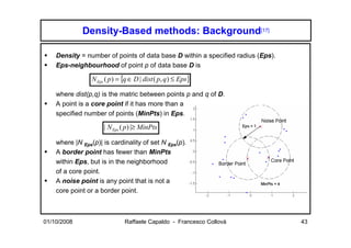 Density-Based methods: Background[17]

    Density = number of points of data base D within a specified radius (Eps).
    Eps-neighbourhood of point p of data base D is

                 N Eps ( p ) = {q ∈ D | dist ( p, q ) ≤ Eps}

    where dist(p,q) is the matric between points p and q of D.
    A point is a core point if it has more than a
    specified number of points (MinPts) in Eps.

                      | N Eps ( p) |≥ MinPts

    where |N Eps(p)| is cardinality of set N Eps(p).
    A border point has fewer than MinPts
    within Eps, but is in the neighborhood
    of a core point.
    A noise point is any point that is not a
    core point or a border point.



01/10/2008                     Raffaele Capaldo - Francesco Collovà              43
 