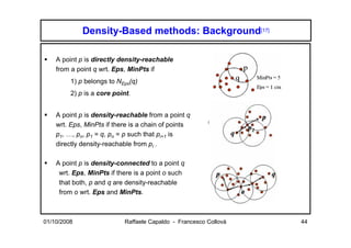 Density-Based methods: Background[17]

    A point p is directly density-reachable
    from a point q wrt. Eps, MinPts if
         1) p belongs to NEps(q)
         2) p is a core point.


    A point p is density-reachable from a point q
    wrt. Eps, MinPts if there is a chain of points
    p1, …, pn, p1 = q, pn = p such that pi+1 is
    directly density-reachable from pi .

    A point p is density-connected to a point q
     wrt. Eps, MinPts if there is a point o such
     that both, p and q are density-reachable
     from o wrt. Eps and MinPts.



01/10/2008                  Raffaele Capaldo - Francesco Collovà   44
 
