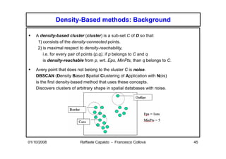 Density-Based methods: Background

    A density-based cluster (cluster) is a sub-set C of D so that:
     1) consists of the density-connected points.
     2) is maximal respect to density-reachability,
        i.e. for every pair of points (p,q), if p belongs to C and q
        is density-reachable from p, wrt. Eps, MinPts, than q belongs to C.

    Avery point that does not belong to the cluster C is noise.
    DBSCAN (Density Based Spatial Clustering of Application with Nois)
    is the first density-based method that uses these concepts.
    Discovers clusters of arbitrary shape in spatial databases with noise.




01/10/2008                 Raffaele Capaldo - Francesco Collovà               45
 