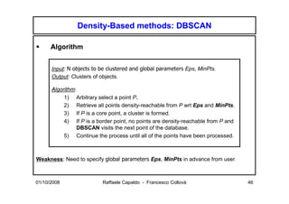 Density-Based methods: DBSCAN

      Algorithm


      Input: N objects to be clustered and global parameters Eps, MinPts.
      Output: Clusters of objects.

      Algorithm:
           1) Arbitrary select a point P.
           2) Retrieve all points density-reachable from P wrt Eps and MinPts.
           3) If P is a core point, a cluster is formed.
           4) If P is a border point, no points are density-reachable from P and
                 DBSCAN visits the next point of the database.
           5) Continue the process until all of the points have been processed.



Weakness: Need to specify global parameters Eps, MinPts in advance from user.



01/10/2008                Raffaele Capaldo - Francesco Collovà                     46
 