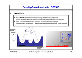 Density-Based methods: OPTICS

      Algorithm

        The OPTICS algorithm creates an ordering of a database, additionally
        storing the core-distance and a suitable reachability-distance for each points.
        Then such information is used to extract all density-based clusterings
        with respect to any distance ε ’ smaller than the generating distance ε from this order.




01/10/2008                    Raffaele Capaldo - Francesco Collovà                                 48
 