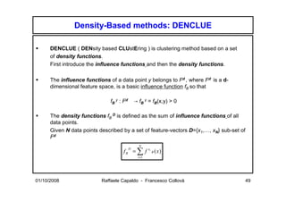 Density-Based methods: DENCLUE

      DENCLUE ( DENsity based CLUstEring ) is clustering method based on a set
      of density functions.
      First introduce the influence functions and then the density functions.

      The influence functions of a data point y belongs to Fd , where Fd is a d-
      dimensional feature space, is a basic influence function fB so that

                               fB y : Fd       → fB y = fB(x,y) > 0

      The density functions fB D is defined as the sum of influence functions of all
      data points.
      Given N data points described by a set of feature-vectors D={x1,…, xN} sub-set of
      Fd
                                                 N
                                     fB = ∑ f
                                           D           xi
                                                            B   ( x)
                                                i =1




01/10/2008                 Raffaele Capaldo - Francesco Collovà                       49
 