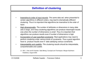 Definition of clustering


     •       Insensitive to order of input records: The same data set, when presented to
             certain algorithms in different orders, may lead to dramatically different
             clustering. Thus it is important that algorithms be insensitive to the order of
             input.
     •       High dimensionality: The number of attributes or dimensions in many data
             sets is large, and many clustering algorithms can produce meaningful results
             only when the number of dimensions is small. Thus it is important that
             algorithms can produce results even if number of dimensions is high.
     •       Incorporation of user-specified constraints: Real applications may need to
             perform clustering under various kinds of constraints. Thus a good algorithm
             have to produce results even if data satisfying various constraints.
     •       Interpretability and usability: The clustering results should be interpretable,
             comprehensible and usable.

             (1) Ref. J. Han and M. Kamber. Data Mining: Concepts and Techniques. Morgan Kaufmann
                Publishers, August 2000.



01/10/2008                       Raffaele Capaldo - Francesco Collovà                               5
 