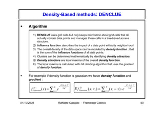 Density-Based methods: DENCLUE

      Algorithm

         1) DENCLUE uses grid cells but only keeps information about grid cells that do
            actually contain data points and manages these cells in a tree-based access
            structure.
         2) Influence function: describes the impact of a data point within its neighborhood.
         3) The overall density of the data space can be modeled by density function , that
            is the sum of the influence functions of all data points.
         4) Clusters can be determined mathematically by identifying density attractors.
         5) Density attractors are local maxima of the overall density function.
         6) The local maxima is calculated with hill climbing algorithm that uses the gradient
            of density function.


      For exemple if density function is gaussian we have density function and
      gradient :
                                         d ( x , xi ) 2                                                         d ( x , xi ) 2
                                     −                                                 N                    −
                                                          ∇ f Gaussian ( x , xi ) = ∑ i =1 ( xi − x ) ⋅ e
                             N
        f Gaussian ( x ) = ∑i =1 e
           D                                2σ 2               D                                                   2σ 2




01/10/2008                       Raffaele Capaldo - Francesco Collovà                                                            50
 