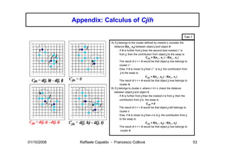 Appendix: Calculus of Cjih

                                                                                                      Tab.1
                                A) If j belongs to the cluster defined by medoid i, consider the
                                  distance δ(xJ , xh) between object j and object h.
                                       - If h is further from j than the second best medoid i ’ is
                                         from j, then the contribution from object j to the swap is:
                                                                   CJih = δ(xJ , xi’ ) - δ(xJ , xi )
                                         The result of i <-> h would be that object j now belongs to
                                         cluster i ’ .
                                       - Else, if h is closer to j than i ’ is to j, the contribution from
                                          j to the swap is:
                                                                  CJih = δ(xJ , xh ) - δ(xJ , xi )
                                         The result of i <-> h would be that object j now belongs to
                                         cluster h.
                                B) If j belongs to cluster r, where r =/= i, check the distance
                                  between object j and object h.
                                       - If h is further from j than the medoid r is from j, then the
                                         contribution from j to the swap is:
                                                                   CJih = 0
                                        The result of i <-> h would be that object j still belongs to
                                         cluster r.
                                       - Else, if h is closer to j than r is to j, the contribution from j
                                         to the swap is:
                                                                  CJih = δ(xJ , xh) - δ(xJ , xr)
                                         The result of i <-> h would be that object j now belongs to
                                          cluster h.



01/10/2008     Raffaele Capaldo - Francesco Collovà                                                           53
 
