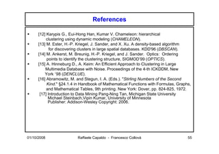 References

      [12] Karypis G., Eui-Hong Han, Kumar V. Chameleon: hierarchical
           clustering using dynamic modeling (CHAMELEON).
      [13] M. Ester, H.-P. Kriegel, J. Sander, and X. Xu. A density-based algorithm
             for discovering clusters in large spatial databases. KDD'96 (DBSCAN).
      [14] M. Ankerst, M. Breunig, H.-P. Kriegel, and J. Sander. Optics: Ordering
           points to identify the clustering structure, SIGMOD’99 (OPTICS).
      [15] A. Hinneburg D., A. Keim: An Efficient Approach to Clustering in Large
          Multimedia Database with Noise. Proceedings of the 4-th ICKDDM, New
          York ’98 (DENCLUE).
      [16] Abramowitz, M. and Stegun, I. A. (Eds.). "Stirling Numbers of the Second
           Kind." §24.1.4 in Handbook of Mathematical Functions with Formulas, Graphs,
           and Mathematical Tables, 9th printing. New York: Dover, pp. 824-825, 1972.
       [17] Introduction to Data Mining Pang-Ning Tan, Michigan State University
            Michael Steinbach,Vipin Kumar, University of Minnesota
            Publisher: Addison-Wesley Copyright: 2006.




01/10/2008                Raffaele Capaldo - Francesco Collovà                      55
 