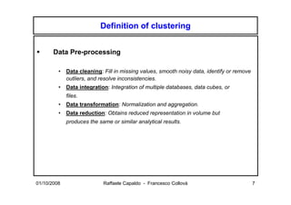 Definition of clustering


       Data Pre-processing

         •   Data cleaning: Fill in missing values, smooth noisy data, identify or remove
             outliers, and resolve inconsistencies.
         •   Data integration: Integration of multiple databases, data cubes, or
             files.
         •   Data transformation: Normalization and aggregation.
         •   Data reduction: Obtains reduced representation in volume but
             produces the same or similar analytical results.




01/10/2008                  Raffaele Capaldo - Francesco Collovà                            7
 