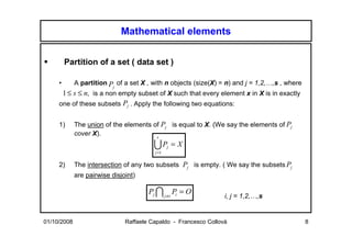 Mathematical elements


         Partition of a set ( data set )

     •       A partition P of a set X , with n objects (size(X) = n) and j = 1,2,…,s , where
                           j
      1 ≤ s ≤ n, is a non empty subset of X such that every element x in X is in exactly
     one of these subsets Pj . Apply the following two equations:


     1)      The union of the elements of Pj is equal to X. (We say the elements of Pj
             cover X).                  s

                                         UP     j   =X
                                         j =1

     2)      The intersection of any two subsets Pj is empty. ( We say the subsets Pj
             are pairwise disjoint)

                                       Pj I j ≠i Pi = O
                                                                  i, j = 1,2,…,s


01/10/2008                     Raffaele Capaldo - Francesco Collovà                            8
 